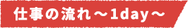 仕事の流れ~1day~